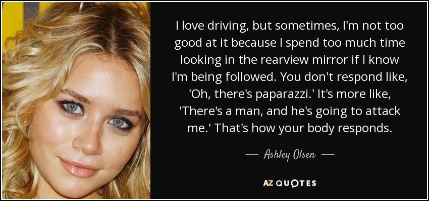 I love driving, but sometimes, I'm not too good at it because I spend too much time looking in the rearview mirror if I know I'm being followed. You don't respond like, 'Oh, there's paparazzi.' It's more like, 'There's a man, and he's going to attack me.' That's how your body responds. - Ashley Olsen