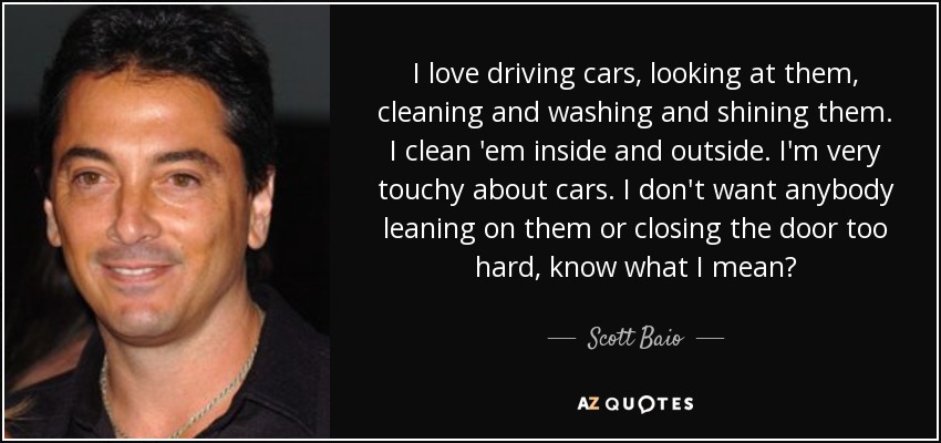 I love driving cars, looking at them, cleaning and washing and shining them. I clean 'em inside and outside. I'm very touchy about cars. I don't want anybody leaning on them or closing the door too hard, know what I mean? - Scott Baio