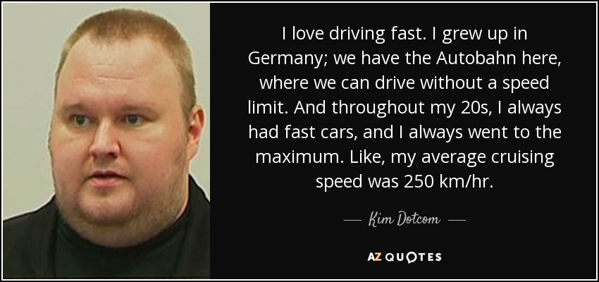 I love driving fast. I grew up in Germany; we have the Autobahn here, where we can drive without a speed limit. And throughout my 20s, I always had fast cars, and I always went to the maximum. Like, my average cruising speed was 250 km/hr. - Kim Dotcom