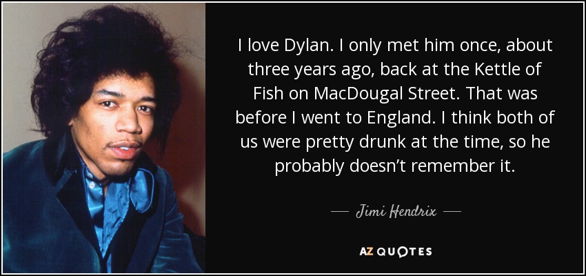 I love Dylan. I only met him once, about three years ago, back at the Kettle of Fish on MacDougal Street. That was before I went to England. I think both of us were pretty drunk at the time, so he probably doesn’t remember it. - Jimi Hendrix