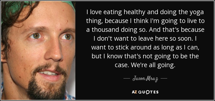 I love eating healthy and doing the yoga thing, because I think I'm going to live to a thousand doing so. And that's because I don't want to leave here so soon. I want to stick around as long as I can, but I know that's not going to be the case. We're all going. - Jason Mraz
