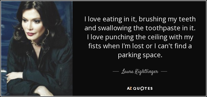 I love eating in it, brushing my teeth and swallowing the toothpaste in it. I love punching the ceiling with my fists when I'm lost or I can't find a parking space. - Laura Kightlinger