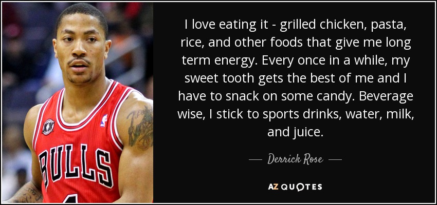 I love eating it - grilled chicken, pasta, rice, and other foods that give me long term energy. Every once in a while, my sweet tooth gets the best of me and I have to snack on some candy. Beverage wise, I stick to sports drinks, water, milk, and juice. - Derrick Rose