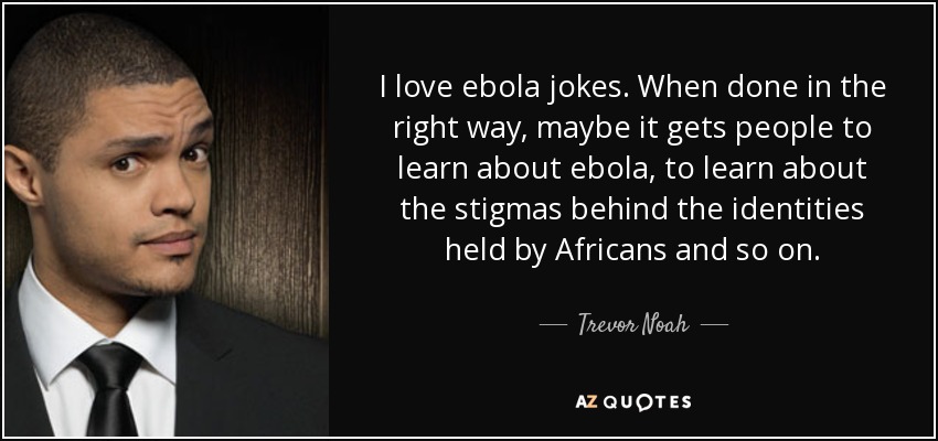 I love ebola jokes. When done in the right way, maybe it gets people to learn about ebola, to learn about the stigmas behind the identities held by Africans and so on. - Trevor Noah