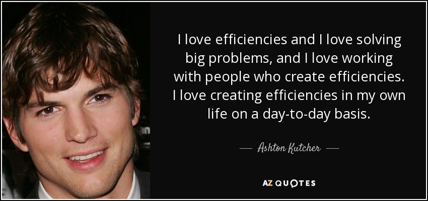 I love efficiencies and I love solving big problems, and I love working with people who create efficiencies. I love creating efficiencies in my own life on a day-to-day basis. - Ashton Kutcher