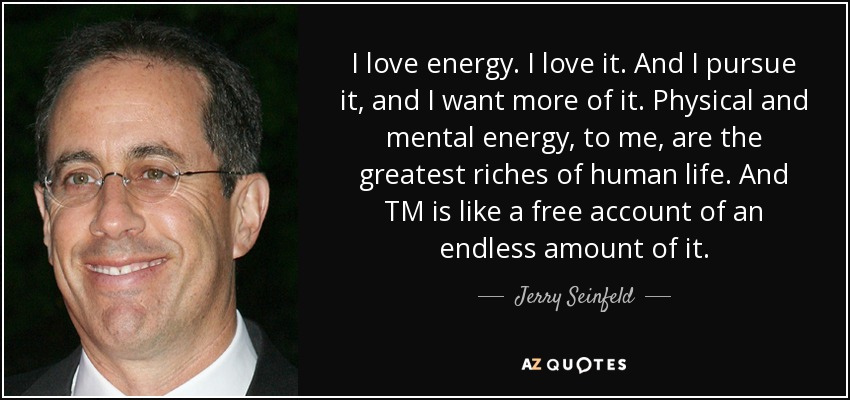 I love energy. I love it. And I pursue it, and I want more of it. Physical and mental energy, to me, are the greatest riches of human life. And TM is like a free account of an endless amount of it. - Jerry Seinfeld