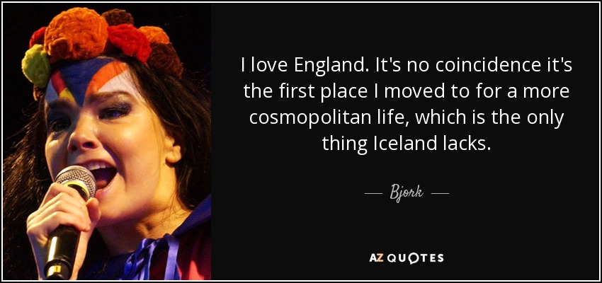 I love England. It's no coincidence it's the first place I moved to for a more cosmopolitan life, which is the only thing Iceland lacks. - Bjork