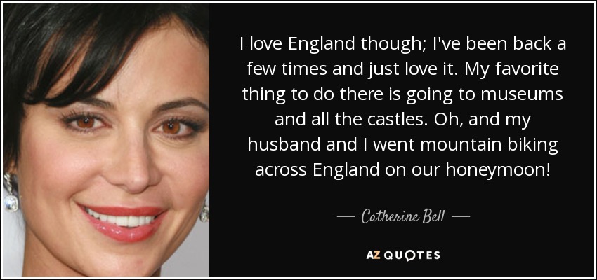 I love England though; I've been back a few times and just love it. My favorite thing to do there is going to museums and all the castles. Oh, and my husband and I went mountain biking across England on our honeymoon! - Catherine Bell