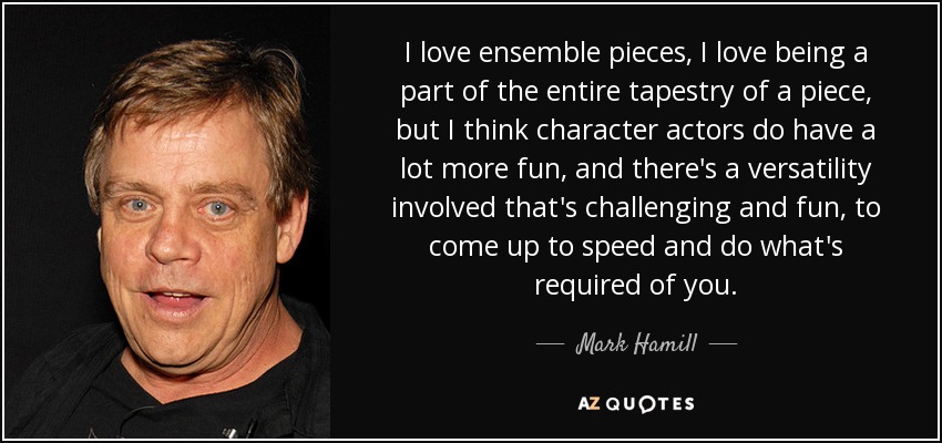 I love ensemble pieces, I love being a part of the entire tapestry of a piece, but I think character actors do have a lot more fun, and there's a versatility involved that's challenging and fun, to come up to speed and do what's required of you. - Mark Hamill