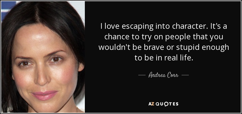 I love escaping into character. It's a chance to try on people that you wouldn't be brave or stupid enough to be in real life. - Andrea Corr