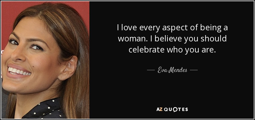 I love every aspect of being a woman. I believe you should celebrate who you are. - Eva Mendes