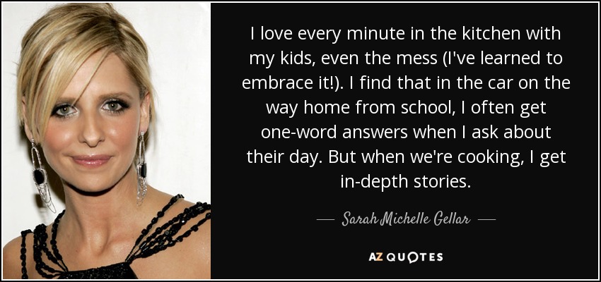 I love every minute in the kitchen with my kids, even the mess (I've learned to embrace it!). I find that in the car on the way home from school, I often get one-word answers when I ask about their day. But when we're cooking, I get in-depth stories. - Sarah Michelle Gellar
