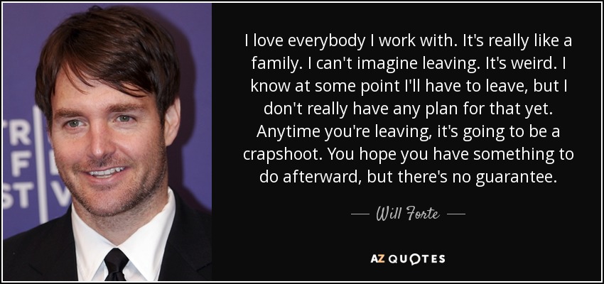 I love everybody I work with. It's really like a family. I can't imagine leaving. It's weird. I know at some point I'll have to leave, but I don't really have any plan for that yet. Anytime you're leaving, it's going to be a crapshoot. You hope you have something to do afterward, but there's no guarantee. - Will Forte