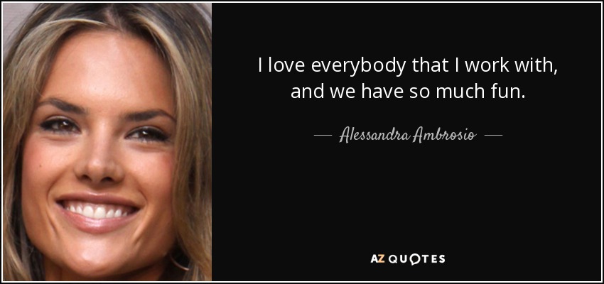 I love everybody that I work with, and we have so much fun. - Alessandra Ambrosio