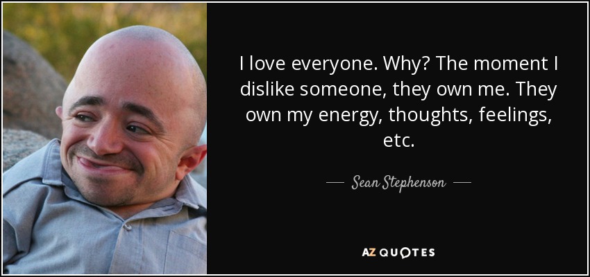 I love everyone. Why? The moment I dislike someone, they own me. They own my energy, thoughts, feelings, etc. - Sean Stephenson