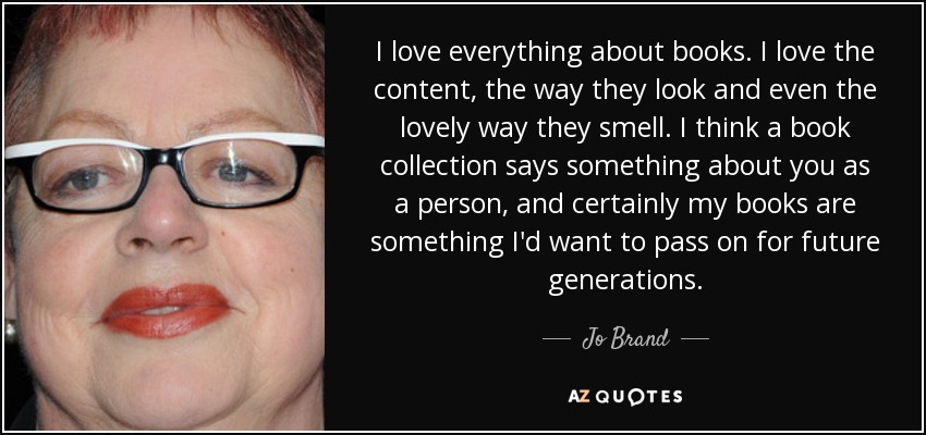 I love everything about books. I love the content, the way they look and even the lovely way they smell. I think a book collection says something about you as a person, and certainly my books are something I'd want to pass on for future generations. - Jo Brand