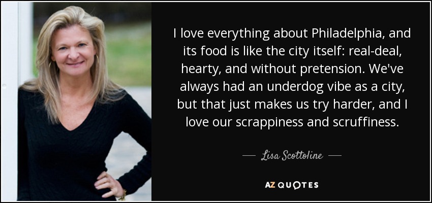 I love everything about Philadelphia, and its food is like the city itself: real-deal, hearty, and without pretension. We've always had an underdog vibe as a city, but that just makes us try harder, and I love our scrappiness and scruffiness. - Lisa Scottoline