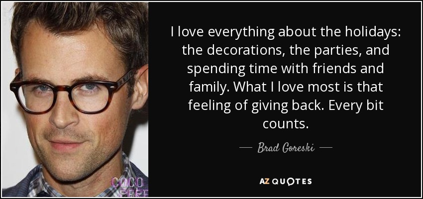 I love everything about the holidays: the decorations, the parties, and spending time with friends and family. What I love most is that feeling of giving back. Every bit counts. - Brad Goreski