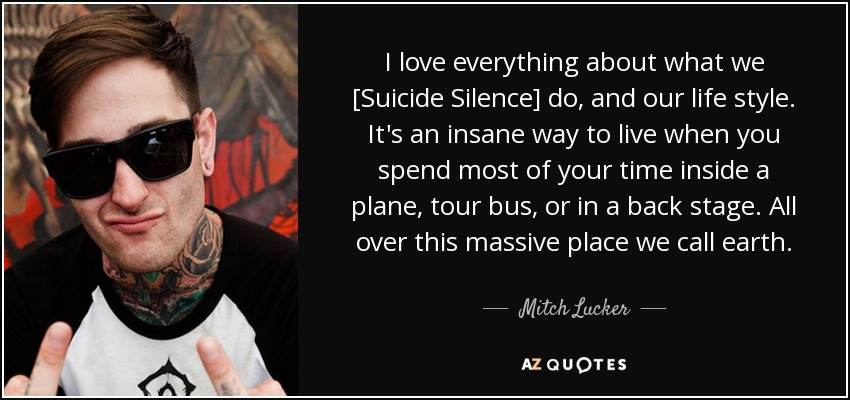 I love everything about what we [Suicide Silence] do, and our life style. It's an insane way to live when you spend most of your time inside a plane, tour bus, or in a back stage. All over this massive place we call earth. - Mitch Lucker