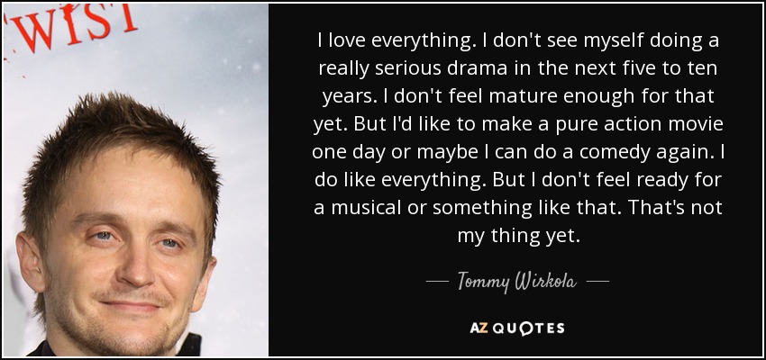 I love everything. I don't see myself doing a really serious drama in the next five to ten years. I don't feel mature enough for that yet. But I'd like to make a pure action movie one day or maybe I can do a comedy again. I do like everything. But I don't feel ready for a musical or something like that. That's not my thing yet. - Tommy Wirkola