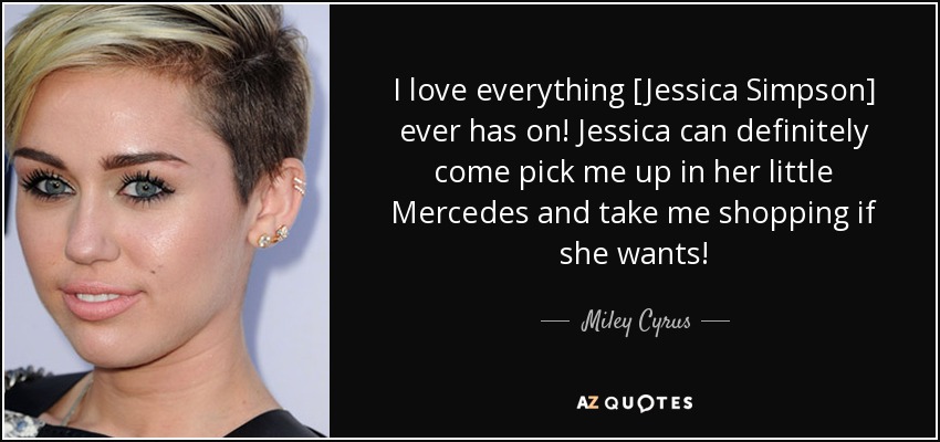 I love everything [Jessica Simpson] ever has on! Jessica can definitely come pick me up in her little Mercedes and take me shopping if she wants! - Miley Cyrus