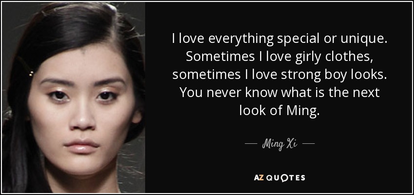 I love everything special or unique. Sometimes I love girly clothes, sometimes I love strong boy looks. You never know what is the next look of Ming. - Ming Xi