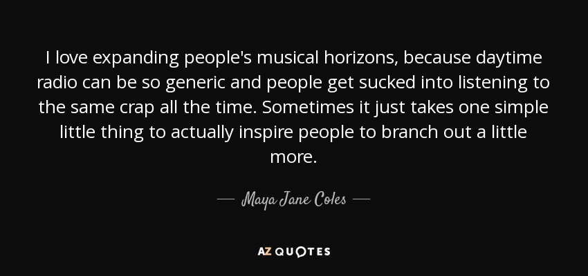 I love expanding people's musical horizons, because daytime radio can be so generic and people get sucked into listening to the same crap all the time. Sometimes it just takes one simple little thing to actually inspire people to branch out a little more. - Maya Jane Coles