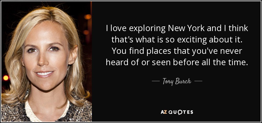 I love exploring New York and I think that's what is so exciting about it. You find places that you've never heard of or seen before all the time. - Tory Burch