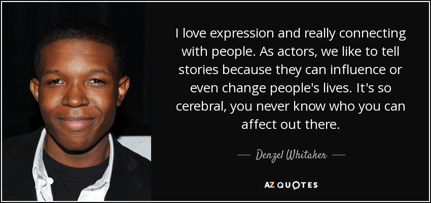 I love expression and really connecting with people. As actors, we like to tell stories because they can influence or even change people's lives. It's so cerebral, you never know who you can affect out there. - Denzel Whitaker
