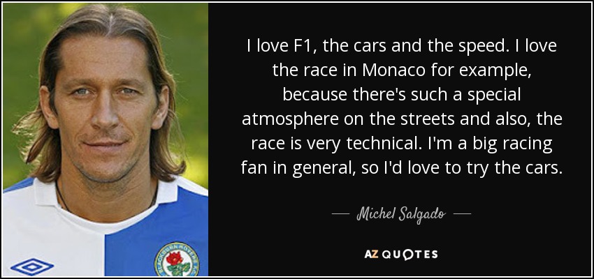 I love F1, the cars and the speed. I love the race in Monaco for example, because there's such a special atmosphere on the streets and also, the race is very technical. I'm a big racing fan in general, so I'd love to try the cars. - Michel Salgado
