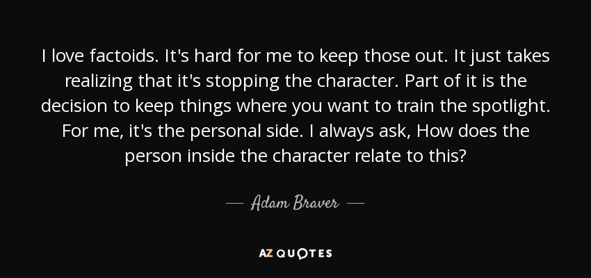 I love factoids. It's hard for me to keep those out. It just takes realizing that it's stopping the character. Part of it is the decision to keep things where you want to train the spotlight. For me, it's the personal side. I always ask, How does the person inside the character relate to this? - Adam Braver