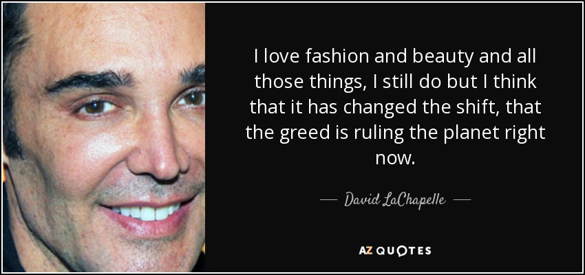 I love fashion and beauty and all those things, I still do but I think that it has changed the shift, that the greed is ruling the planet right now. - David LaChapelle