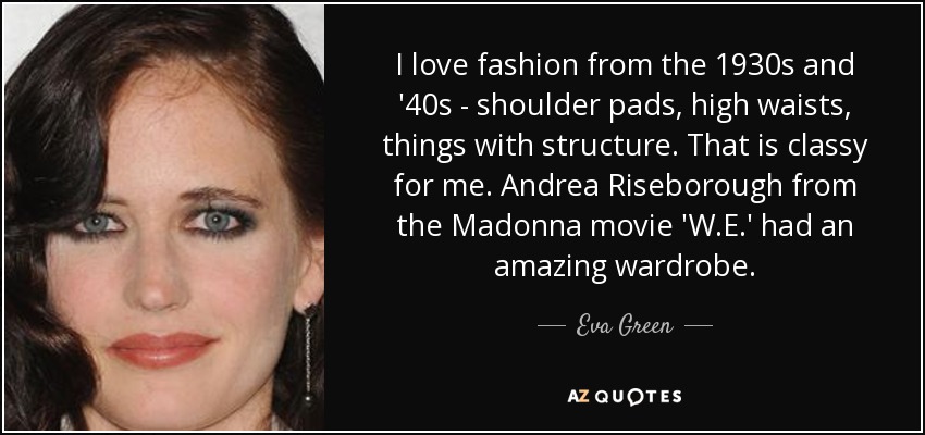I love fashion from the 1930s and '40s - shoulder pads, high waists, things with structure. That is classy for me. Andrea Riseborough from the Madonna movie 'W.E.' had an amazing wardrobe. - Eva Green