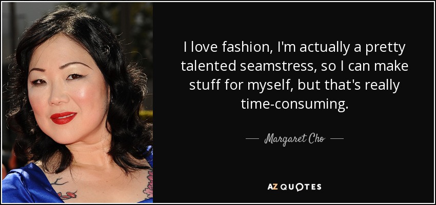 I love fashion, I'm actually a pretty talented seamstress, so I can make stuff for myself, but that's really time-consuming. - Margaret Cho