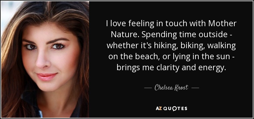 I love feeling in touch with Mother Nature. Spending time outside - whether it's hiking, biking, walking on the beach, or lying in the sun - brings me clarity and energy. - Chelsea Krost