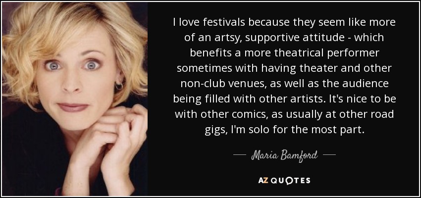 I love festivals because they seem like more of an artsy, supportive attitude - which benefits a more theatrical performer sometimes with having theater and other non-club venues, as well as the audience being filled with other artists. It's nice to be with other comics, as usually at other road gigs, I'm solo for the most part. - Maria Bamford