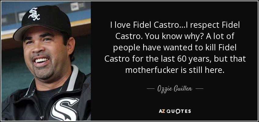 I love Fidel Castro...I respect Fidel Castro. You know why? A lot of people have wanted to kill Fidel Castro for the last 60 years, but that motherfucker is still here. - Ozzie Guillen