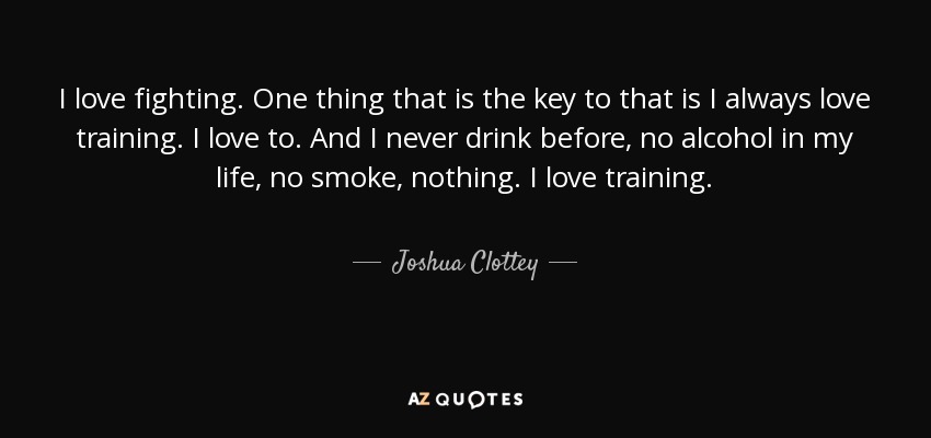 I love fighting. One thing that is the key to that is I always love training. I love to. And I never drink before, no alcohol in my life, no smoke, nothing. I love training. - Joshua Clottey