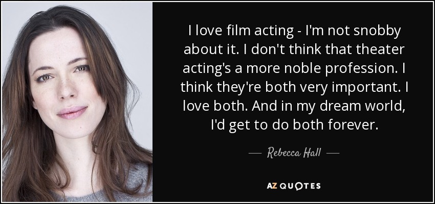 I love film acting - I'm not snobby about it. I don't think that theater acting's a more noble profession. I think they're both very important. I love both. And in my dream world, I'd get to do both forever. - Rebecca Hall