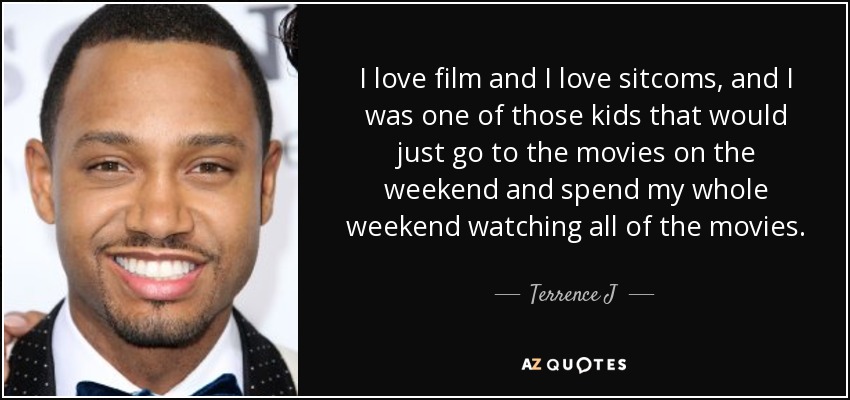 I love film and I love sitcoms, and I was one of those kids that would just go to the movies on the weekend and spend my whole weekend watching all of the movies. - Terrence J
