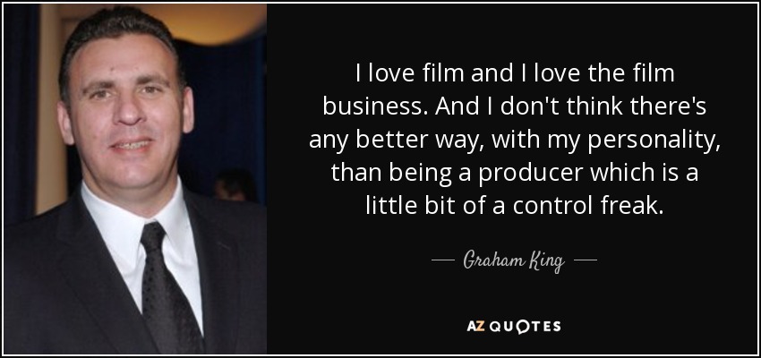 I love film and I love the film business. And I don't think there's any better way, with my personality, than being a producer which is a little bit of a control freak. - Graham King