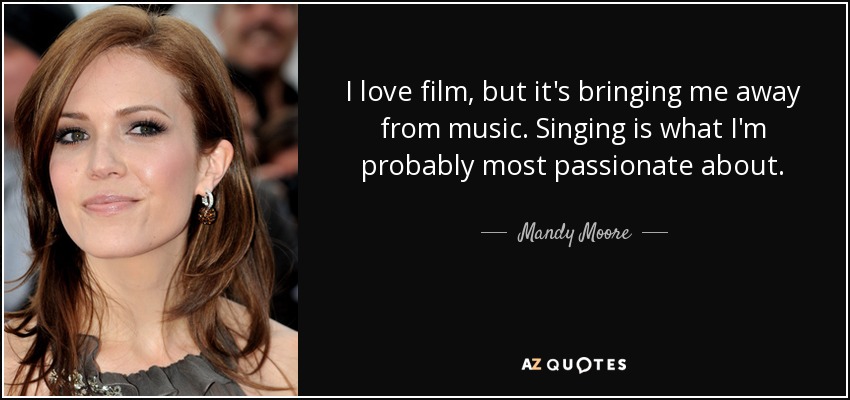 I love film, but it's bringing me away from music. Singing is what I'm probably most passionate about. - Mandy Moore