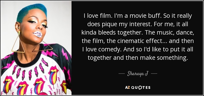 I love film. I'm a movie buff. So it really does pique my interest. For me, it all kinda bleeds together. The music, dance, the film, the cinematic effect ... and then I love comedy. And so I'd like to put it all together and then make something. - Sharaya J