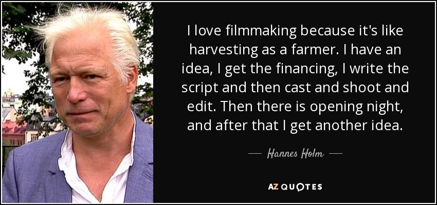 I love filmmaking because it's like harvesting as a farmer. I have an idea, I get the financing, I write the script and then cast and shoot and edit. Then there is opening night, and after that I get another idea. - Hannes Holm