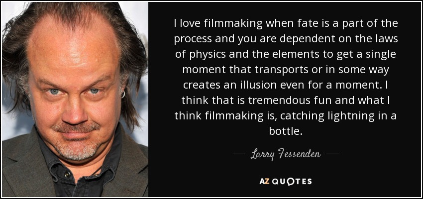 I love filmmaking when fate is a part of the process and you are dependent on the laws of physics and the elements to get a single moment that transports or in some way creates an illusion even for a moment. I think that is tremendous fun and what I think filmmaking is, catching lightning in a bottle. - Larry Fessenden