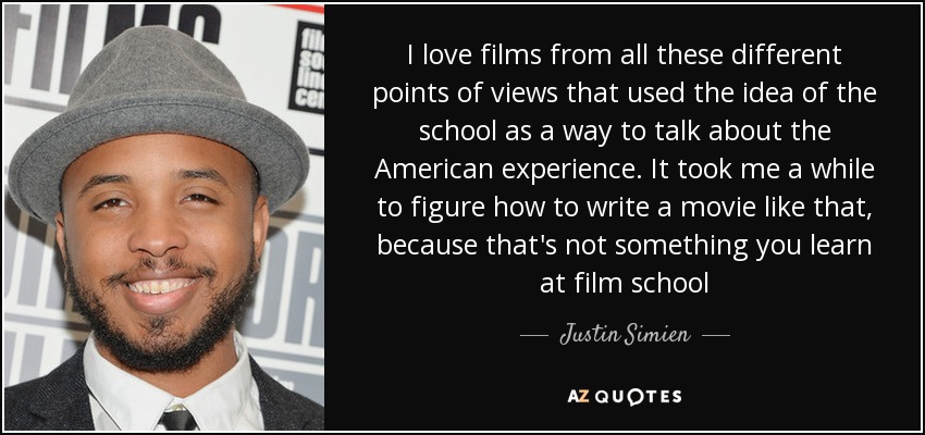 I love films from all these different points of views that used the idea of the school as a way to talk about the American experience. It took me a while to figure how to write a movie like that, because that's not something you learn at film school - Justin Simien