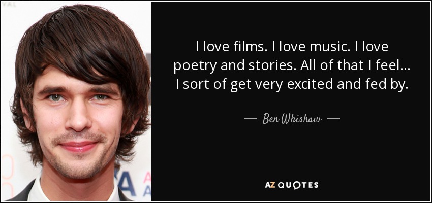 I love films. I love music. I love poetry and stories. All of that I feel… I sort of get very excited and fed by. - Ben Whishaw