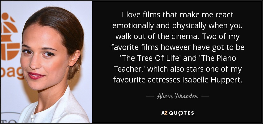 I love films that make me react emotionally and physically when you walk out of the cinema. Two of my favorite films however have got to be 'The Tree Of Life' and 'The Piano Teacher,' which also stars one of my favourite actresses Isabelle Huppert. - Alicia Vikander