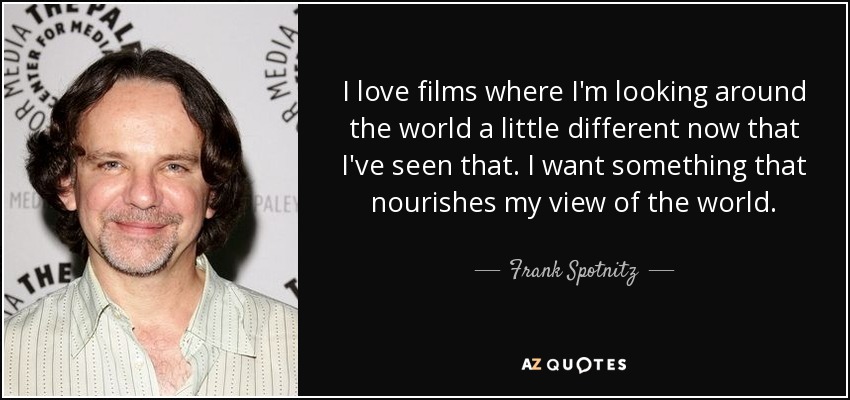 I love films where I'm looking around the world a little different now that I've seen that. I want something that nourishes my view of the world. - Frank Spotnitz