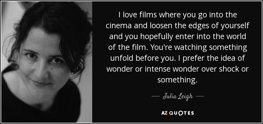 I love films where you go into the cinema and loosen the edges of yourself and you hopefully enter into the world of the film. You're watching something unfold before you. I prefer the idea of wonder or intense wonder over shock or something. - Julia Leigh